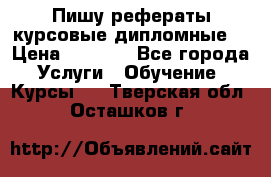 Пишу рефераты курсовые дипломные  › Цена ­ 2 000 - Все города Услуги » Обучение. Курсы   . Тверская обл.,Осташков г.